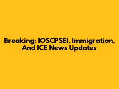 Breaking: IOSCPSEI, Immigration, And ICE News Updates